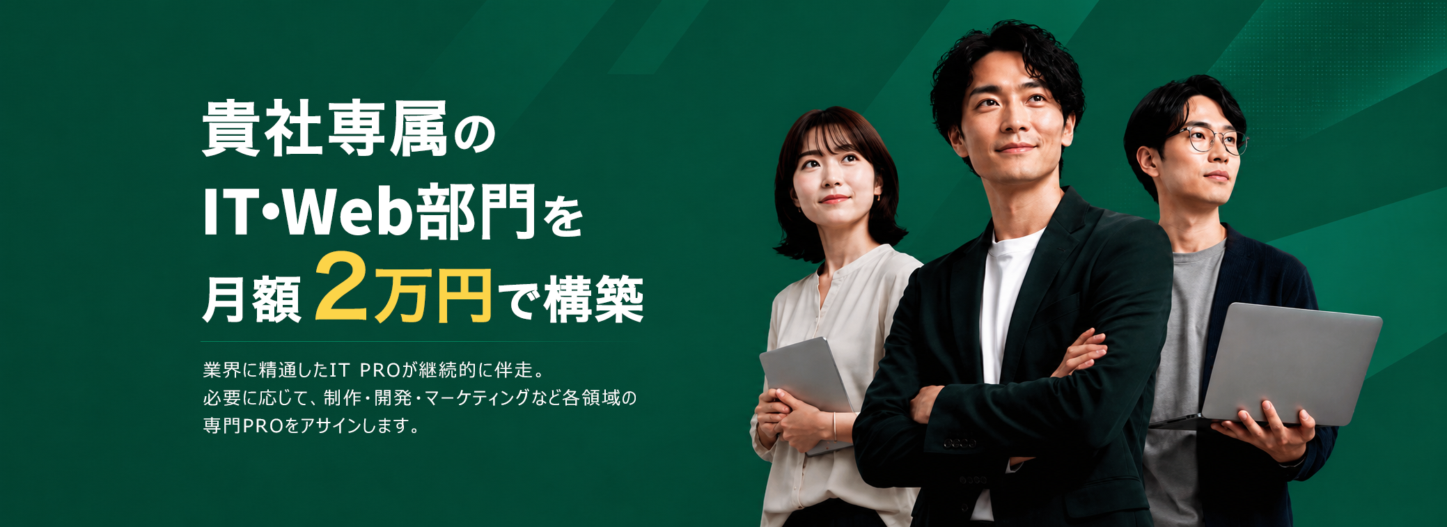 貴社専属のIT・Web部門を月額2万円で構築。貴社専属のIT PROが継続的に伴走。必要に応じて、制作・開発・マーケティングなど各領域の専門PROをアサインします。